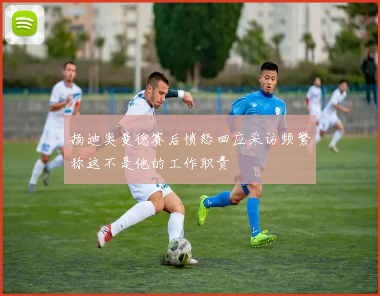 扬迪奥曼德赛后愤怒回应采访频繁称这不是他的工作职责