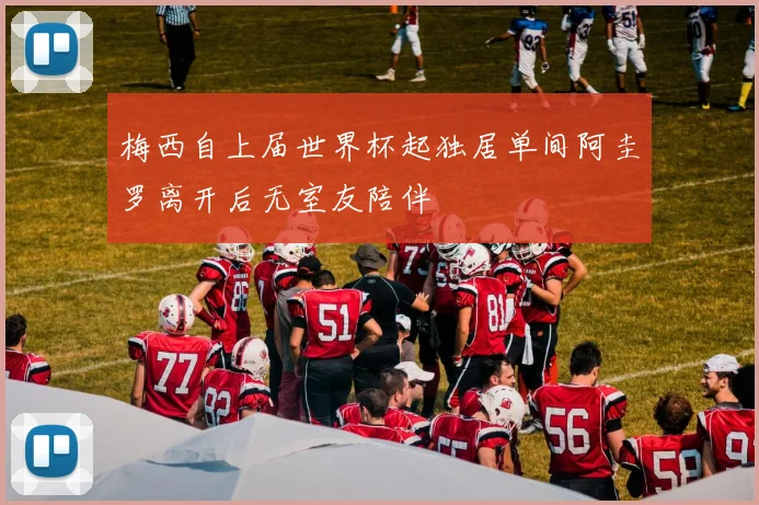 梅西自上届世界杯起独居单间阿圭罗离开后无室友陪伴