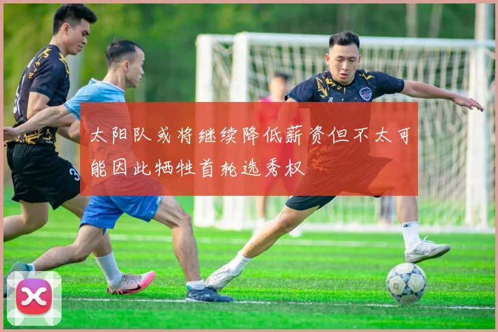太阳队或将继续降低薪资但不太可能因此牺牲首轮选秀权