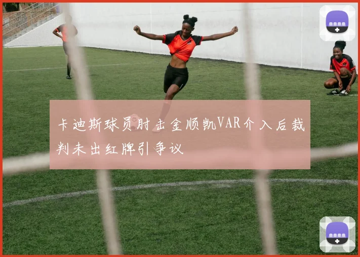 卡迪斯球员肘击金顺凯VAR介入后裁判未出红牌引争议