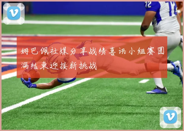 姆巴佩社媒分享战绩喜讯小组赛圆满结束迎接新挑战