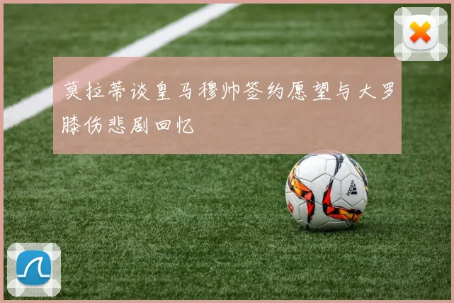 莫拉蒂谈皇马穆帅签约愿望与大罗膝伤悲剧回忆