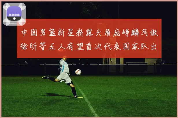 中国男篮新星崭露头角庞峥麟冯傲徐昕等五人有望首次代表国家队出战