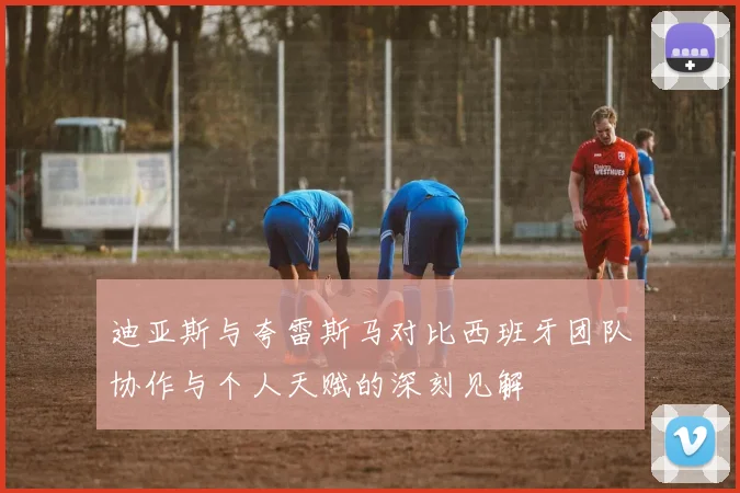 迪亚斯与夸雷斯马对比西班牙团队协作与个人天赋的深刻见解