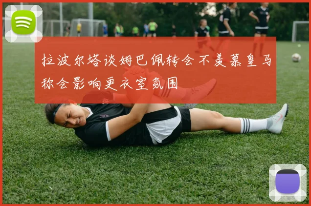 拉波尔塔谈姆巴佩转会不羡慕皇马称会影响更衣室氛围
