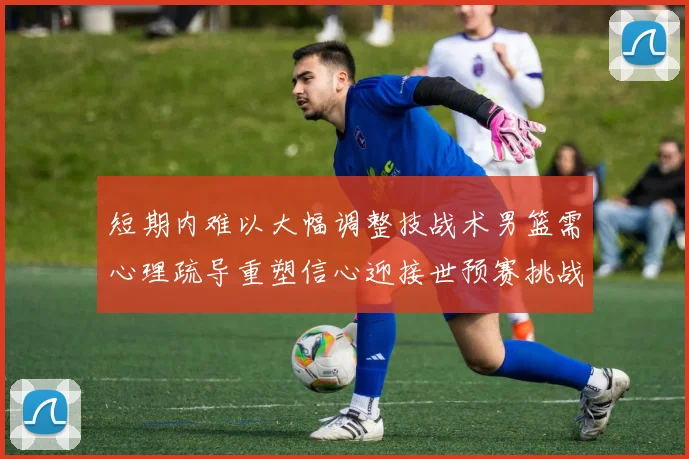 短期内难以大幅调整技战术男篮需心理疏导重塑信心迎接世预赛挑战