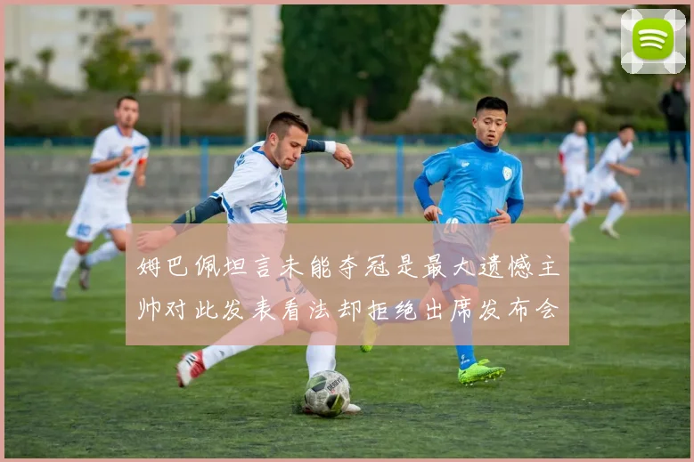 姆巴佩坦言未能夺冠是最大遗憾主帅对此发表看法却拒绝出席发布会