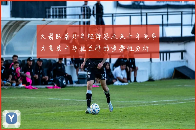 火箭队看好年轻阵容未来十年竞争力乌度卡与杜兰特的重要性分析