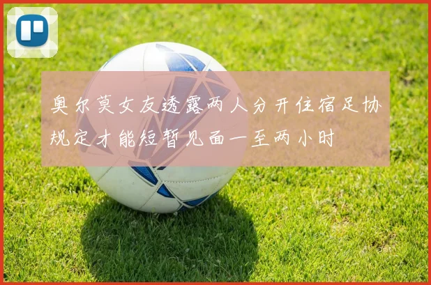 奥尔莫女友透露两人分开住宿足协规定才能短暂见面一至两小时
