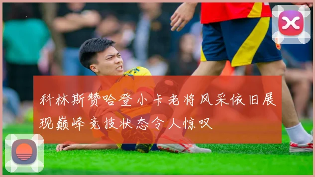 科林斯赞哈登小卡老将风采依旧展现巅峰竞技状态令人惊叹