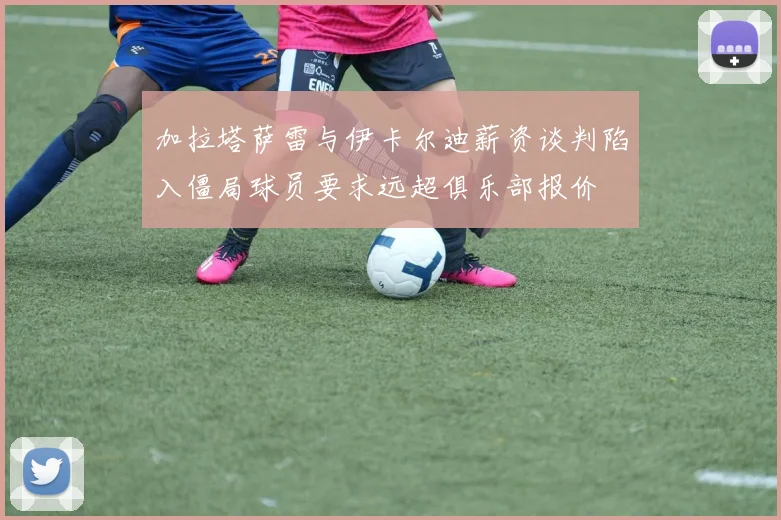 加拉塔萨雷与伊卡尔迪薪资谈判陷入僵局球员要求远超俱乐部报价