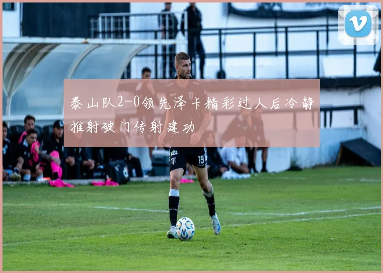 泰山队2-0领先泽卡精彩过人后冷静推射破门传射建功
