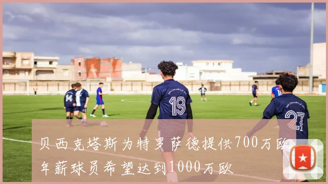 贝西克塔斯为特罗萨德提供700万欧年薪球员希望达到1000万欧
