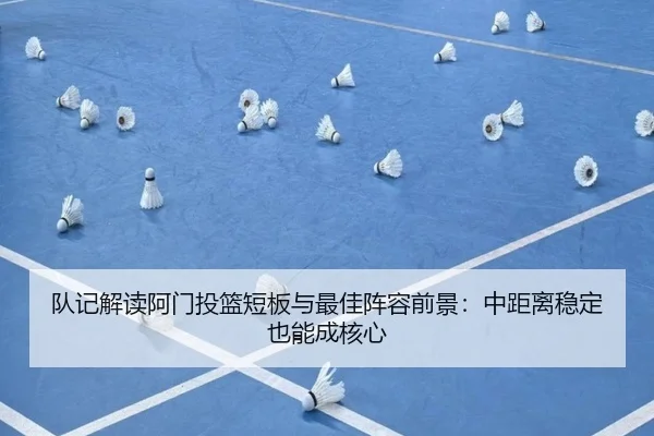 队记解读阿门投篮短板与最佳阵容前景：中距离稳定也能成核心